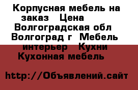 Корпусная мебель на заказ › Цена ­ 100 - Волгоградская обл., Волгоград г. Мебель, интерьер » Кухни. Кухонная мебель   